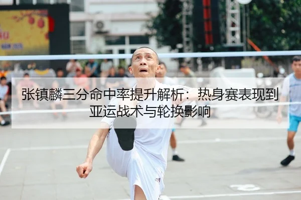 张镇麟三分命中率提升解析：热身赛表现到亚运战术与轮换影响
